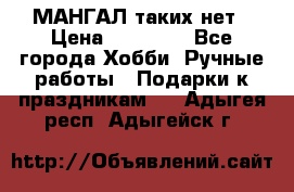 МАНГАЛ таких нет › Цена ­ 40 000 - Все города Хобби. Ручные работы » Подарки к праздникам   . Адыгея респ.,Адыгейск г.